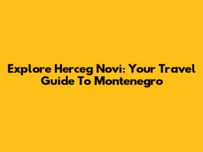 Explore Herceg Novi: Your Travel Guide To Montenegro